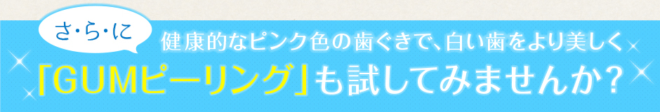 さらに健康的なピンク色の歯ぐきで、白い歯をより美しく「GUMピーリング」も試してみませんか？