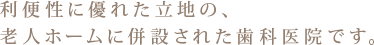 利便性に優れた立地の、老人ホームに併設された歯科医院です。